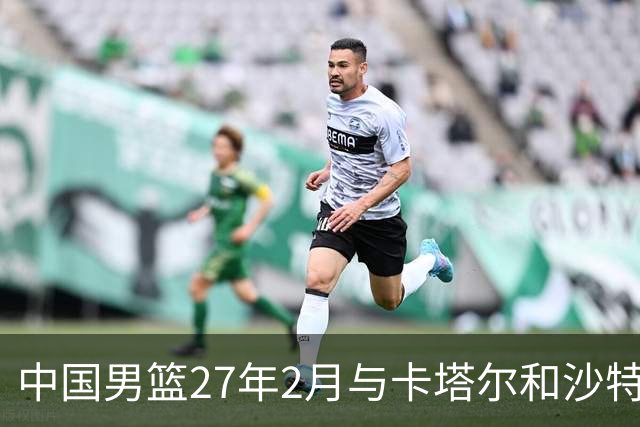 中国男篮27年2月与卡塔尔&沙特进行世预赛 深篮公司征集承办赛区